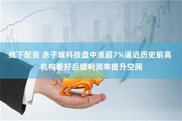 线下配资 赤子城科技盘中涨超7%逼近历史前高 机构看好后续利润率提升空间