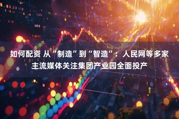 如何配资 从“制造”到“智造”：人民网等多家主流媒体关注集团产业园全面投产