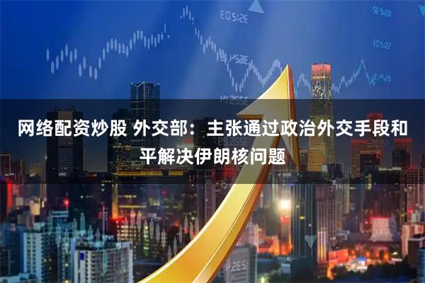 网络配资炒股 外交部：主张通过政治外交手段和平解决伊朗核问题