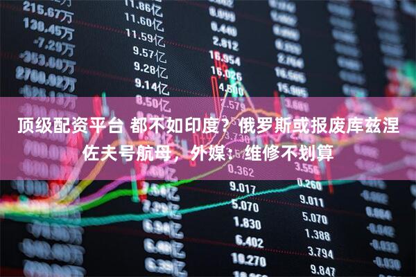 顶级配资平台 都不如印度？俄罗斯或报废库兹涅佐夫号航母，外媒：维修不划算