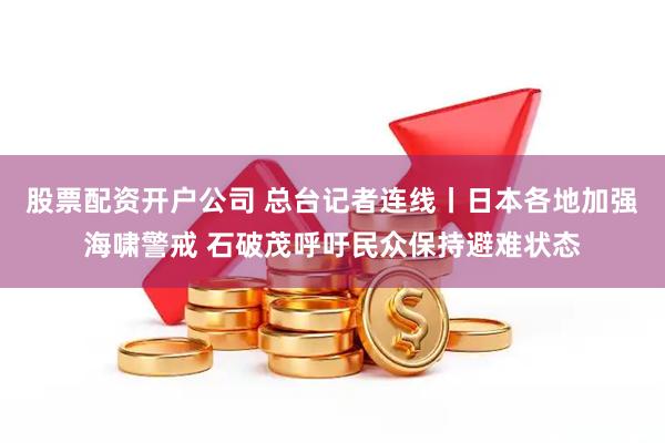 股票配资开户公司 总台记者连线丨日本各地加强海啸警戒 石破茂呼吁民众保持避难状态
