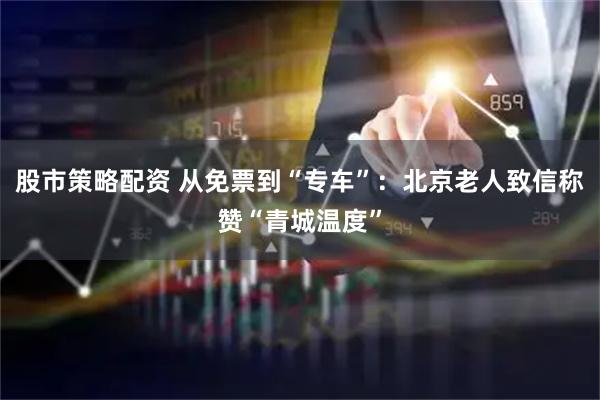 股市策略配资 从免票到“专车”：北京老人致信称赞“青城温度”