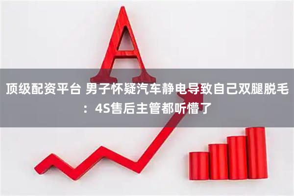 顶级配资平台 男子怀疑汽车静电导致自己双腿脱毛：4S售后主管都听懵了