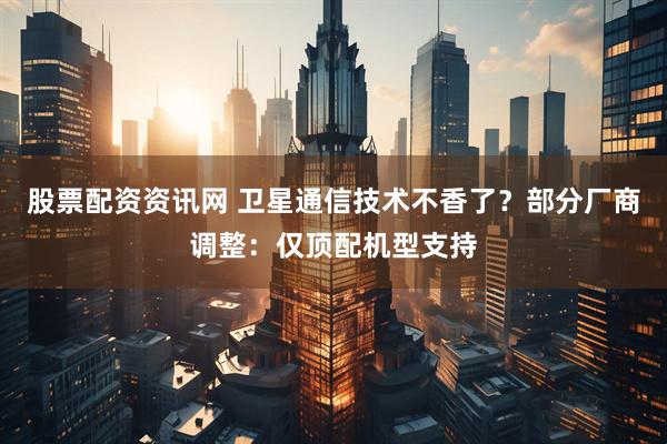 股票配资资讯网 卫星通信技术不香了？部分厂商调整：仅顶配机型支持