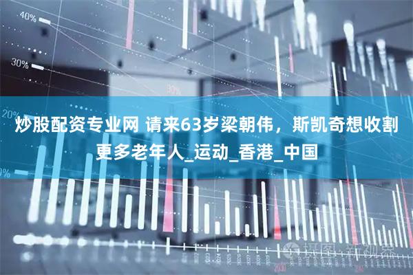 炒股配资专业网 请来63岁梁朝伟，斯凯奇想收割更多老年人_运动_香港_中国