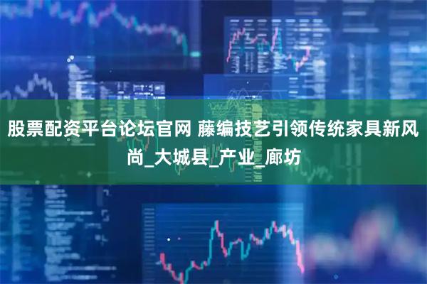 股票配资平台论坛官网 藤编技艺引领传统家具新风尚_大城县_产业_廊坊