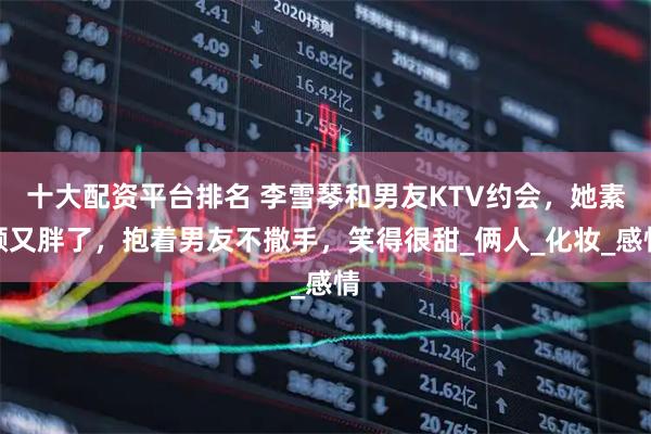 十大配资平台排名 李雪琴和男友KTV约会，她素颜又胖了，抱着男友不撒手，笑得很甜_俩人_化妆_感情