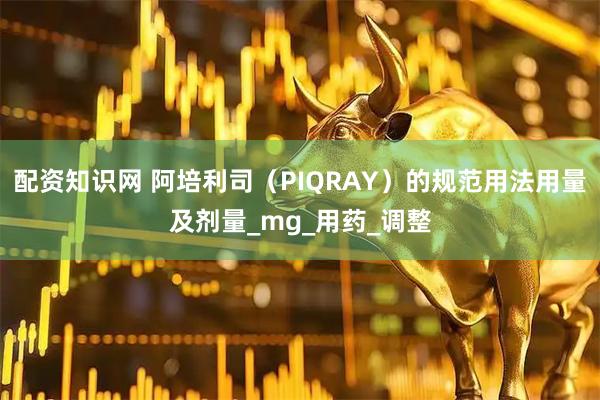 配资知识网 阿培利司（PIQRAY）的规范用法用量及剂量_mg_用药_调整