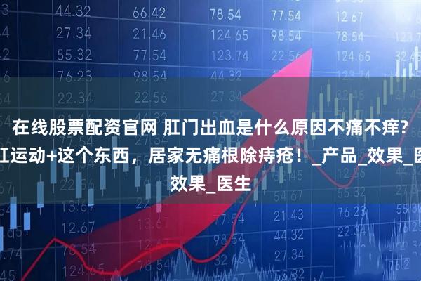 在线股票配资官网 肛门出血是什么原因不痛不痒?提肛运动+这个东西，居家无痛根除痔疮！_产品_效果_医生