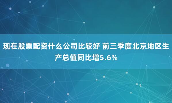 现在股票配资什么公司比较好 前三季度北京地区生产总值同比增5.6%