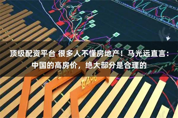 顶级配资平台 很多人不懂房地产！马光远直言：中国的高房价，绝大部分是合理的