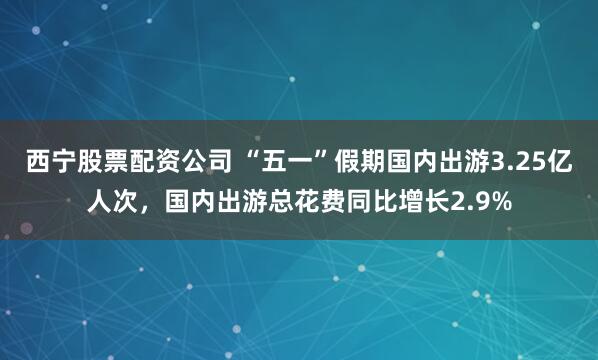 西宁股票配资公司 “五一”假期国内出游3.25亿人次，国内出游总花费同比增长2.9%