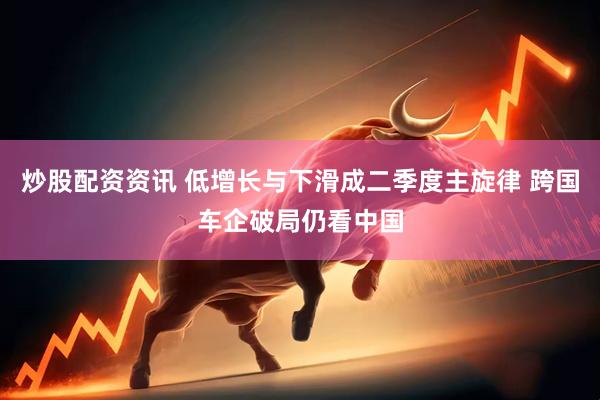 炒股配资资讯 低增长与下滑成二季度主旋律 跨国车企破局仍看中国